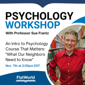 Workshop with Sue Frantz. An Intro to Psych course that matters: What our neighbors need to know. Nov 7th at 2pm ET. Sponsored by FlatWorld